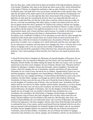 there for three days, within which time he deprived Jonathan of the high priesthood, and gave it
to his brother Theophilus. But when on the fourth day letters came to him, which informed him
of the death of Tiberius, he obliged the multitude to take an oath of fidelity to Caius; he also
recalled his army, and made them every one go home, and take their winter quarters there, since,
upon the devolution of the empire upon Caius, he had not the like authority of making this war
which he had before. It was also reported, that when Aretas heard of the coming of Vitellius to
fight him, he said, upon his consulting the diviners, that it was impossible that this army of
Vitellius's could enter Petra; for that one of the rulers would die, either he that gave orders for
the war, or he that was marching at the other's desire, in order to be subservient to his will, or
else he against whom this army is prepared. So Vitellius truly retired to Antioch; but Agrippa,
the son of Aristobulus, went up to Rome, a year before the death of Tiberius, in order to treat of
some affairs with the emperor, if he might be permitted so to do. I have now a mind to describe
Herod and his family, how it fared with them, partly because it is suitable to this history to speak
of that matter, and partly because this thing is a demonstration of the interposition of
Providence, how a multitude of children is of no advantage, no more than any other strength that
mankind set their hearts upon, besides those acts of piety which are done towards God; for it
happened, that, within the revolution of a hundred years, the posterity of Herod, which were a
great many in number, were, excepting a few, utterly destroyed. (16) One may well apply this
for the instruction of mankind, and learn thence how unhappy they were: it will also show us the
history of Agrippa, who, as he was a person most worthy of admiration, so was he from a
private man, beyond all the expectation of those that knew him, advanced to great power and
authority. I have said something of them formerly, but I shall now also speak accurately about
them.

4. Herod the Great had two daughters by Mariamne, the [grand] daughter of Hyrcanus; the one
was Salampsio, who was married to Phasaelus, her first cousin, who was himself the son of
Phasaelus, Herod's brother, her father making the match; the other was Cypros, who was herself
married also to her first cousin Antipater, the son of Salome, Herod's sister. Phasaelus had five
children by Salampsio; Antipater, Herod, and Alexander, and two daughters, Alexandra and
Cypros; which last Agrippa, the son of Aristobulus, married; and Timius of Cyprus married
Alexandra; he was a man of note, but had by her no children. Agrippa had by Cypros two sons
and three daughters, which daughters were named Bernice, Mariarune, and Drusius; but the
names of the sons were Agrippa and Drusus, of which Drusus died before he came to the years
of puberty; but their father, Agrippa, was brought up with his other brethren, Herod and
Aristobulus, for these were also the sons of the son of Herod the Great by Bernice; but Bernice
was the daughter of Costobarus and of Salome, who was Herod's sister. Aristobulus left these
infants when he was slain by his father, together with his brother Alexander, as we have already
related. But when they were arrived at years of puberty, this Herod, the brother of Agrippa,
married Mariamne, the daughter of Olympias, who was the daughter of Herod the king, and of
Joseph, the son of Joseph, who was brother to Herod the king, and had by her a son,
Aristobulus; but Aristobulus, the third brother of Agrippa, married Jotape, the daughter of
Sampsigeramus, king of Emesa; they had a daughter who was deaf, whose name also was
Jotape; and these hitherto were the children of the male line. But Herodias, their sister, was
married to Herod [Philip], the son of Herod the Great, who was born of Mariamne, the daughter
of Simon the high priest, who had a daughter, Salome; after whose birth Herodias took upon her
to confound the laws of our country, and divorced herself from her husband while he was alive,
and was married to Herod [Antipas], her husband's brother by the father's side, he was tetrarch
of Galilee; but her daughter Salome was married to Philip, the son of Herod, and tetrarch of
Trachonitis; and as he died childless, Aristobulus, the son of Herod, the brother of Agrippa,
married her; they had three sons, Herod, Agrippa, and Aristobulus; and this was the posterity of
 