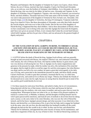 Phasaelus and Salampsio. But the daughter of Antipater by Cypros was Cypros, whom Alexas
Selcias, the son of Alexas, married; they had a daughter, Cypros; but Herod and Alexander,
who, as we told you, were the brothers of Antipater, died childless. As to Alexander, the son of
Herod the king, who was slain by his father, he had two sons, Alexander and Tigranes, by the
daughter of Archelaus, king of Cappadocia. Tigranes, who was king of Armenia, was accused at
Rome, and died childless; Alexander had ason of the same name with his brother Tigranes, and
was sent to take possession of the kingdom of Armenia by Nero; he had a son, Alexander, who
married Jotape, (17) the daughter of Antiochus, the king of Commagena; Vespasian made him
king of an island in Cilicia. But these descendants of Alexander, soon after their birth, deserted
the Jewish religion, and went over to that of the Greeks. But for the rest of the daughters of
Herod the king, it happened that they died childless. And as these descendants of Herod, whom
we have enumerated, were in being at the same time that Agrippa the Great took the kingdom,
and I have now given an account of them, it now remains that I relate the several hard fortunes
which befell Agrippa, and how he got clear of them, and was advanced to the greatest height of
dignity and power.


                                       CHAPTER 6.

  OF THE NAVIGATION OF KING AGRIPPA TO ROME, TO TIBERIUS CAESAR;
   AND NOW UPON HIS BEING ACCUSED BY HIS OWN FREED-MAN, HE WAS
 BOUND; HOW ALSO HE, WAS SET AT LIBERTY BY CAIUS, AFTER TIBERIUS’S
       DEATH AND WAS MADE KING OF THE TETRARCHY OF PHILIP.

1. A LITTLE before the death of Herod the king, Agrippa lived at Rome, and was generally
brought up and conversed with Drusus, the emperor Tiberius's son, and contracted a friendship
with Antonia, the wife of Drusus the Great, who had his mother Bernice in great esteem, and
was very desirous of advancing her son. Now as Agrippa was by nature magnanimous and
generous in the presents he made, while his mother was alive, this inclination of his mind did
not appear, that he might be able to avoid her anger for such his extravagance; but when Bernice
was dead, and he was left to his own conduct, he spent a great deal extravagantly in his daily
way of living, and a great deal in the immoderate presents he made, and those chiefly among
Caesar's freed-men, in order to gain their assistance, insomuch that he was, in a little time,
reduced to poverty, and could not live at Rome any longer. Tiberius also forbade the friends of
his deceased son to come into his sight, because on seeing them he should be put in mind of his
son, and his grief would thereby be revived.

2. For these reasons he went away from Rome, and sailed to Judea, but in evil circumstances,
being dejected with the loss of that money which he once had, and because he had not
wherewithal to pay his creditors, who were many in number, and such as gave him no room for
escaping them. Whereupon he knew not what to do; so, for shame of his present condition, he
retired to a certain tower, at Malatha, in Idumea, and had thoughts of killing himself; but his
wife Cypros perceived his intentions, and tried all sorts of methods to divert him from his taking
such a course; so she sent a letter to his sister Herodias, who was now the wife of Herod the
tetrarch, and let her know Agrippa's present design, and what necessity it was which drove him
thereto, and desired her, as a kinswoman of his, to give him her help, and to engage her husband
to do the same, since she saw how she alleviated these her husband's troubles all she could,
although she had not the like wealth to do it withal. So they sent for him, and allotted him
Tiberias for his habitation, and appointed him some income of money for his maintenance, and
made him a magistrate of that city, by way of honor to him. Yet did not Herod long continue in
 