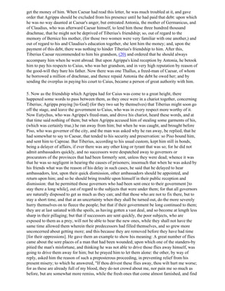 get the money of him. When Caesar had read this letter, he was much troubled at it, and gave
order that Agrippa should be excluded from his presence until he had paid that debt: upon which
he was no way daunted at Caesar's anger, but entreated Antonia, the mother of Germanicus, and
of Claudius, who was afterward Caesar himself, to lend him those three hundred thousand
drachmae, that he might not be deprived of Tiberius's friendship; so, out of regard to the
memory of Bernice his mother, (for those two women were very familiar with one another,) and
out of regard to his and Claudius's education together, she lent him the money; and, upon the
payment of this debt, there was nothing to hinder Tiberius's friendship to him. After this,
Tiberius Caesar recommended to him his grandson, (20) and ordered that he should always
accompany him when he went abroad. But upon Agrippa's kind reception by Antonia, he betook
him to pay his respects to Caius, who was her grandson, and in very high reputation by reason of
the good-will they bare his father. Now there was one Thallus, a freed-man of Caesar, of whom
he borrowed a million of drachmae, and thence repaid Antonia the debt he owed her; and by
sending the overplus in paying his court to Caius, became a person of great authority with him.

5. Now as the friendship which Agrippa had for Caius was come to a great height, there
happened some words to pass between them, as they once were in a chariot together, concerning
Tiberius; Agrippa praying [to God] (for they two sat by themselves) that Tiberius might soon go
off the stage, and leave the government to Caius, who was in every respect more worthy of it.
Now Eutychus, who was Agrippa's freed-man, and drove his chariot, heard these words, and at
that time said nothing of them; but when Agrippa accused him of stealing some garments of his,
(which was certainly true,) he ran away from him; but when he was caught, and brought before
Piso, who was governor of the city, and the man was asked why he ran away, be replied, that he
had somewhat to say to Caesar, that tended to his security and preservation: so Piso bound him,
and sent him to Capreae. But Tiberius, according to his usual custom, kept him still in bonds,
being a delayer of affairs, if ever there was any other king or tyrant that was so; for he did not
admit ambassadors quickly, and no successors were despatched away to governors or
procurators of the provinces that had been formerly sent, unless they were dead; whence it was
that he was so negligent in hearing the causes of prisoners; insomuch that when he was asked by
his friends what was the reason of his delay in such cases, he said that he delayed to hear
ambassadors, lest, upon their quick dismission, other ambassadors should be appointed, and
return upon him; and so he should bring trouble upon himself in their public reception and
dismission: that he permitted those governors who had been sent once to their government [to
stay there a long while], out of regard to the subjects that were under them; for that all governors
are naturally disposed to get as much as they can; and that those who are not to fix there, but to
stay a short time, and that at an uncertainty when they shall be turned out, do the more severely
hurry themselves on to fleece the people; but that if their government be long continued to them;
they are at last satiated with the spoils, as having gotten a vast deal, and so become at length less
sharp in their pillaging; but that if successors are sent quickly, the poor subjects, who are
exposed to them as a prey, will not be able to bear the new ones, while they shall not have the
same time allowed them wherein their predecessors had filled themselves, and so grew more
unconcerned about getting more; and this because they are removed before they have had time
[for their oppressions]. He gave them an example to show his meaning: A great number of flies
came about the sore places of a man that had been wounded; upon which one of the standers-by
pitied the man's misfortune, and thinking he was not able to drive those flies away himself, was
going to drive them away for him; but he prayed him to let them alone: the other, by way of
reply, asked him the reason of such a preposterous proceeding, in preventing relief from his
present misery; to which he answered, "If thou drivest these flies away, thou wilt hurt me worse;
for as these are already full of my blood, they do not crowd about me, nor pain me so much as
before, but are somewhat more remiss, while the fresh ones that come almost famished, and find
 