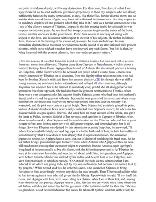 me quite tired down already, will be my destruction. For this cause, therefore, it is that I am
myself careful not to send such new governors perpetually to those my subjects, who are already
sufficiently harassed by many oppressions, as may, like these flies, further distress them; and so,
besides their natural desire of gain, may have this additional incitement to it, that they expect to
be suddenly deprived of that pleasure which they take in it." And, as a further attestation to what
I say of the dilatory nature of Tiberius, I appeal to this his practice itself; for although he was
emperor twenty-two years, he sent in all but two procurators to govern the nation of the Jews,
Gratus, and his successor in the government, Pilate. Nor was he in one way of acting with
respect to the Jews, and in another with respect to the rest of his subjects. He further informed
them, that even in the hearing of the causes of prisoners, he made such delays, because
immediate death to those that must be condemned to die would be an alleviation of their present
miseries, while those wicked wretches have not deserved any such favor; "but I do it, that, by
being harassed with the present calamity, they may undergo greater misery."

6. On this account it was that Eutychus could not obtain a bearing, but was kept still in prison.
However, some time afterward, Tiberius came from Capreae to Tusculanum, which is about a
hundred furlongs from Rome. Agrippa then desired of Antonia that she would procure a hearing
for Eutychus, let the matter whereof he accused him prove what it would. Now Antonia was
greatly esteemed by Tiberius on all accounts, from the dignity of her relation to him, who had
been his brother Drusus's wife, and from her eminent chastity; (21) for though she was still a
young woman, she continued in her widowhood, and refused all other matches, although
Augustus had enjoined her to be married to somebody else; yet did she all along preserve her
reputation free from reproach. She had also been the greatest benefactress to Tiberius, when
there was a very dangerous plot laid against him by Sejanus, a man who had been her husband's
friend, and wire had the greatest authority, because he was general of the army, and when many
members of the senate and many of the freed-men joined with him, and the soldiery was
corrupted, and the plot was come to a great height. Now Sejanus had certainly gained his point,
had not Antonia's boldness been more wisely conducted than Sejanus's malice; for when she had
discovered his designs against Tiberius, she wrote him an exact account of the whole, and gave
the letter to Pallas, the most faithful of her servants, and sent him to Caprere to Tiberius, who,
when he understood it, slew Sejanus and his confederates; so that Tiberius, who had her in great
esteem before, now looked upon her with still greater respect, and depended upon her in all
things. So when Tiberius was desired by this Antonia to examine Eutychus, he answered, "If
indeed Eutychus hath falsely accused Agrippa in what he hath said of him, he hath had sufficient
punishment by what I have done to him already; but if, upon examination, the accusation
appears to be true, let Agrippa have a care, lest, out of desire of punishing his freed-man, he do
not rather bring a punishment upon himself." Now when Antonia told Agrippa of this, he was
still much more pressing that the matter might be examined into; so Antonia, upon Agrippa's
lying hard at her continually to beg this favor, took the following opportunity: As Tiberius lay
once at his ease upon his sedan, and was carried about, and Caius, her grandson, and Agrippa,
were before him after dinner she walked by the sedan, and desired him to call Eutychus, and
have him examined; to which he replied, "O Antonia! the gods are my witnesses that I am
induced to do what I am going to do, not by my own inclination, but because I am forced to it by
thy prayers." When he had said this, he ordered Macro, who succeeded Sejanus, to bring
Eutychus to him; accordingly, without any delay, he was brought. Then Tiberius asked him what
he had to say against a man who had given him his liberty. Upon which he said, "O my lord! this
Caius, and Agrippa with him, were once riding in a chariot, when I sat at their feet, and, among
other discourses that passed, Agrippa said to Caius, Oh that the day would once come when this
old fellow will dies and name thee for the governor of the habitable earth! for then this Tiberius,
his grandson, would be no hinderance, but would be taken off by thee, and that earth would be
 