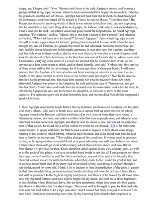 happy, and I happy also." Now Tiberius took these to be truly Agrippa's words, and bearing a
grudge withal at Agrippa, because, when he had commanded him to pay his respects to Tiberius,
his grandson, and the son of Drusus, Agrippa had not paid him that respect, but had disobeyed
his commands, and transferred all his regard to Caius; he said to Macro, "Bind this man." But
Macro, not distinctly knowing which of them it was whom he bid him bind, and not expecting
that he would have any such thing done to Agrippa, he forbore, and came to ask more distinctly
what it was that he said. But when Caesar had gone round the hippodrome, he found Agrippa
standing: "For certain," said he, "Macro, this is the man I meant to have bound;" and when he
still asked, "Which of these is to be bound?" he said "Agrippa." Upon which Agrippa betook
himself to make supplication for himself, putting him in mind of his son, with whom he was
brought up, and of Tiberius [his grandson] whom he had educated; but all to no purpose; for
they led him about bound even in his purple garments. It was also very hot weather, and they
had but little wine to their meal, so that he was very thirsty; he was also in a sort of agony, and
took this treatment of him heinously: as he therefore saw one of Caius's slaves, whose name was
Thaumastus, carrying some water in a vessel, he desired that he would let him drink; so the
servant gave him some water to drink, and he drank heartily, and said, "O thou boy! this service
of thine to me will be for thy advantage; for if I once get clear of these my bonds, I will soon
procure thee thy freedom of Caius who has not been wanting to minister to me now I am in
bonds, in the same manner as when I was in my former state and dignity." Nor did he deceive
him in what he promised him, but made him amends for what he had now done; for when
afterward Agrippa was come to the kingdom, he took particular care of Thaumastus, and got
him his liberty from Caius, and made him the steward over his own estate; and when he died, he
left him to Agrippa his son, and to Bernice his daughter, to minister to them in the same
capacity. The man also grew old in that honorable post, and therein died. But all this happened a
good while later.

7. Now Agrippa stood in his bonds before the royal palace, and leaned on a certain tree for grief,
with many others,. who were in bonds also; and as a certain bird sat upon the tree on which
Agrippa leaned, (the Romans call this bird bubo,) [an owl,] one of those that were bound, a
German by nation, saw him, and asked a soldier who that man in purple was; and when he was
informed that his name was Agrippa, and that he was by nation a Jew, and one of the principal
men of that nation, he asked leave of the soldier to whom he was bound, (22) to let him come
nearer to him, to speak with him; for that he had a mind to inquire of him about some things
relating to his country; which liberty, when he had obtained, and as he stood near him, he said
thus to him by an interpreter: "This sudden change of thy condition, O young man! is grievous
to thee, as bringing on thee a manifold and very great adversity; nor wilt thou believe me, when
I foretell how thou wilt get clear of this misery which thou art now under, and how Divine
Providence will provide for thee. Know therefore (and I appeal to my own country gods, as well
as to the gods of this place, who have awarded these bonds to us) that all I am going to say about
thy concerns shall neither be said for favor nor bribery, nor out of an endeavor to make thee
cheerful without cause; for such predictions, when they come to fail, make the grief at last, and
in earnest, more bitter than if the party had never heard of any such thing. However, though I
run the hazard of my own self, I think it fit to declare to thee the prediction of the gods. It cannot
be that thou shouldst long continue in these bonds; but thou wilt soon be delivered from them,
and wilt be promoted to the highest dignity and power, and thou wilt be envied by all those who
now pity thy hard fortune; and thou wilt be happy till thy death, and wilt leave thine happiness
to the children whom thou shalt have. But do thou remember, when thou seest this bird again,
that thou wilt then live but five days longer. This event will be brought to pass by that God who
hath sent this bird hither to be a sign unto thee. And I cannot but think it unjust to conceal from
thee what I foreknow concerning thee, that, by thy knowing beforehand what happiness is
 