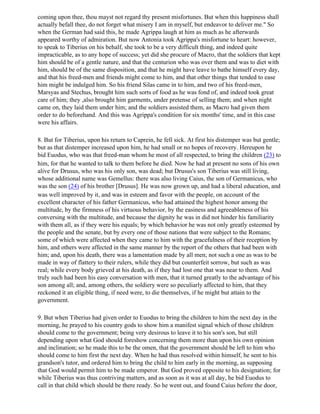 coming upon thee, thou mayst not regard thy present misfortunes. But when this happiness shall
actually befall thee, do not forget what misery I am in myself, but endeavor to deliver me." So
when the German had said this, he made Agrippa laugh at him as much as he afterwards
appeared worthy of admiration. But now Antonia took Agrippa's misfortune to heart: however,
to speak to Tiberius on his behalf, she took to be a very difficult thing, and indeed quite
impracticable, as to any hope of success; yet did she procure of Macro, that the soldiers that kept
him should be of a gentle nature, and that the centurion who was over them and was to diet with
him, should be of the same disposition, and that he might have leave to bathe himself every day,
and that his freed-men and friends might come to him, and that other things that tended to ease
him might be indulged him. So his friend Silas came in to him, and two of his freed-men,
Marsyas and Stechus, brought him such sorts of food as he was fond of, and indeed took great
care of him; they ,also brought him garments, under pretense of selling them; and when night
came on, they laid them under him; and the soldiers assisted them, as Macro had given them
order to do beforehand. And this was Agrippa's condition for six months' time, and in this case
were his affairs.

8. But for Tiberius, upon his return to Caprein, he fell sick. At first his distemper was but gentle;
but as that distemper increased upon him, he had small or no hopes of recovery. Hereupon he
bid Euodus, who was that freed-man whom he most of all respected, to bring the children (23) to
him, for that he wanted to talk to them before he died. Now he had at present no sons of his own
alive for Drusus, who was his only son, was dead; but Drusus's son Tiberius was still living,
whose additional name was Gemellus: there was also living Caius, the son of Germanicus, who
was the son (24) of his brother [Drusus]. He was now grown up, and had a liberal education, and
was well improved by it, and was in esteem and favor with the people, on account of the
excellent character of his father Germanicus, who had attained the highest honor among the
multitude, by the firmness of his virtuous behavior, by the easiness and agreeableness of his
conversing with the multitude, and because the dignity he was in did not hinder his familiarity
with them all, as if they were his equals; by which behavior he was not only greatly esteemed by
the people and the senate, but by every one of those nations that were subject to the Romans;
some of which were affected when they came to him with the gracefulness of their reception by
him, and others were affected in the same manner by the report of the others that had been with
him; and, upon his death, there was a lamentation made by all men; not such a one as was to be
made in way of flattery to their rulers, while they did but counterfeit sorrow, but such as was
real; while every body grieved at his death, as if they had lost one that was near to them. And
truly such had been his easy conversation with men, that it turned greatly to the advantage of his
son among all; and, among others, the soldiery were so peculiarly affected to him, that they
reckoned it an eligible thing, if need were, to die themselves, if he might but attain to the
government.

9. But when Tiberius had given order to Euodus to bring the children to him the next day in the
morning, he prayed to his country gods to show him a manifest signal which of those children
should come to the government; being very desirous to leave it to his son's son, but still
depending upon what God should foreshow concerning them more than upon his own opinion
and inclination; so he made this to be the omen, that the government should be left to him who
should come to him first the next day. When he had thus resolved within himself, he sent to his
grandson's tutor, and ordered him to bring the child to him early in the morning, as supposing
that God would permit him to be made emperor. But God proved opposite to his designation; for
while Tiberius was thus contriving matters, and as soon as it was at all day, he bid Euodus to
call in that child which should be there ready. So he went out, and found Caius before the door,
 
