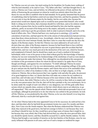 for Tiberius was not yet come, but staid waiting for his breakfast; for Euodus knew nothing of
what his lord intended; so he said to Caius, "Thy father calls thee," and then brought him in. As
soon as Tiberius saw Caius, and not before, he reflected on the power of God, and how the
ability of bestowing the government on whom he would was entirely taken from him; and
thence he was not able to establish what he had intended. So he greatly lamented that his power
of establishing what he had before contrived was taken from him, and that his grandson Tiberius
was not only to lose the Roman empire by his fatality, but his own safety also, because his
preservation would now depend upon such as would be more potent than himself, who would
think it a thing not to be borne, that a kinsman should live with them, and so his relation would
not be able to protect him; but he would be feared and bated by him who had the supreme
authority, partly on account of his being next to the empire, and partly on account of his
perpetually contriving to get the government, both in order to preserve himself, and to be at the
head of affairs also. Now Tiberius had been very much given to astrology, (25) and the
calculation of nativities, and had spent his life in the esteem of what predictions had proved true,
more than those whose profession it was. Accordingly, when he once saw Galba coming in to
him, he said to his most intimate friends, that there came in a man that would one day have the
dignity of the Roman empire. So that this Tiberius was more addicted to all such sorts of
diviners than any other of the Roman emperors, because he had found them to have told him
truth in his own affairs. And indeed he was now in great distress upon this accident that had
befallen him, and was very much grieved at the destruction of his son's son, which he foresaw,
and complained of himself, that he should have made use of such a method of divination
beforehand, while it was in his power to have died without grief by this knowledge of futurity;
whereas he was now tormented by his foreknowledge of the misfortune of such as were dearest
to him, and must die under that torment. Now although he was disordered at this unexpected
revolution of the government to those for whom he did not intend it, he spake thus to Caius,
though unwillingly, and against his own inclination: "O child! although Tiberius be nearer
related to me than thou art, I, by my own determination, and the conspiring suffrage of the gods,
do give and put into thy hand the Roman empire; and I desire thee never to be unmindful when
thou comest to it, either of my kindness to thee, who set thee in so high a dignity, or of thy
relation to Tiberius. But as thou knowest that I am, together with and after the gods, the procurer
of so great happiness to thee; so I desire that thou wilt make me a return for my readiness to
assist thee, and wilt take care of Tiberius because of his near relation to thee. Besides which,
thou art to know, that while Tiberius is alive, he will be a security to thee, both as to empire and
as to thy own preservation; but if he die, that will be but a prelude to thy own misfortunes; for to
be alone under the weight of such vast affairs is very dangerous; nor will the gods suffer those
actions which are unjustly done, contrary to that law which directs men to act otherwise, to go
off unpunished." This was the speech which Tiberius made, which did not persuade Caius to act
accordingly, although he promised so to do; but when he was settled in the government, he took
off this Tiberius, as was predicted by the other Tiberius; as he was also himself, in no long time
afterward, slain by a secret plot laid against him.

10. So when Tiberius had at this time appointed Caius to be his successor, he outlived but a few
days, and then died, after he had held the government twenty-two years five months and three
days. Now Caius was the fourth emperor. But when the Romans understood that Tiberius was
dead, they rejoiced at the good news, but had not courage to believe it; not because they were
unwilling it should be true, for they would have given huge sums of money that it might be so,
but because they were afraid, that if they had showed their joy when the news proved false, their
joy should be openly known, and they should be accused for it, and be thereby undone. For this
Tiberius had brought a vast number of miseries on the best families of the Romans, since he was
easily inflamed with passion in all cases, and was of such a temper as rendered his anger
 
