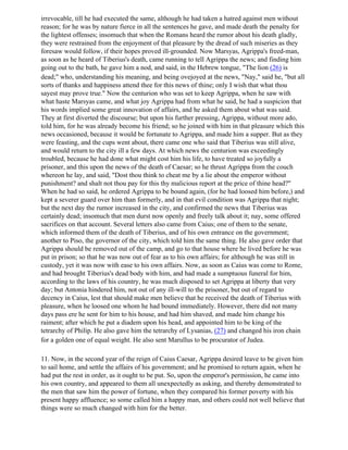 irrevocable, till he had executed the same, although he had taken a hatred against men without
reason; for he was by nature fierce in all the sentences he gave, and made death the penalty for
the lightest offenses; insomuch that when the Romans heard the rumor about his death gladly,
they were restrained from the enjoyment of that pleasure by the dread of such miseries as they
foresaw would follow, if their hopes proved ill-grounded. Now Marsyas, Agrippa's freed-man,
as soon as he heard of Tiberius's death, came running to tell Agrippa the news; and finding him
going out to the bath, he gave him a nod, and said, in the Hebrew tongue, "The lion (26) is
dead;" who, understanding his meaning, and being ovejoyed at the news, "Nay," said he, "but all
sorts of thanks and happiness attend thee for this news of thine; only I wish that what thou
sayest may prove true." Now the centurion who was set to keep Agrippa, when he saw with
what haste Marsyas came, and what joy Agrippa had from what he said, he had a suspicion that
his words implied some great innovation of affairs, and he asked them about what was said.
They at first diverted the discourse; but upon his further pressing, Agrippa, without more ado,
told him, for he was already become his friend; so he joined with him in that pleasure which this
news occasioned, because it would be fortunate to Agrippa, and made him a supper. But as they
were feasting, and the cups went about, there came one who said that Tiberius was still alive,
and would return to the city ill a few days. At which news the centurion was exceedingly
troubled, because he had done what might cost him his life, to have treated so joyfully a
prisoner, and this upon the news of the death of Caesar; so he thrust Agrippa from the couch
whereon he lay, and said, "Dost thou think to cheat me by a lie about the emperor without
punishment? and shalt not thou pay for this thy malicious report at the price of thine head?"
When he had so said, he ordered Agrippa to be bound again, (for he had loosed him before,) and
kept a severer guard over him than formerly, and in that evil condition was Agrippa that night;
but the next day the rumor increased in the city, and confirmed the news that Tiberius was
certainly dead; insomuch that men durst now openly and freely talk about it; nay, some offered
sacrifices on that account. Several letters also came from Caius; one of them to the senate,
which informed them of the death of Tiberius, and of his own entrance on the government;
another to Piso, the governor of the city, which told him the same thing. He also gave order that
Agrippa should be removed out of the camp, and go to that house where he lived before he was
put in prison; so that he was now out of fear as to his own affairs; for although he was still in
custody, yet it was now with ease to his own affairs. Now, as soon as Caius was come to Rome,
and had brought Tiberius's dead body with him, and had made a sumptuous funeral for him,
according to the laws of his country, he was much disposed to set Agrippa at liberty that very
day; but Antonia hindered him, not out of any ill-will to the prisoner, but out of regard to
decency in Caius, lest that should make men believe that he received the death of Tiberius with
pleasure, when he loosed one whom he had bound immediately. However, there did not many
days pass ere he sent for him to his house, and had him shaved, and made him change his
raiment; after which he put a diadem upon his head, and appointed him to be king of the
tetrarchy of Philip. He also gave him the tetrarchy of Lysanias, (27) and changed his iron chain
for a golden one of equal weight. He also sent Marullus to be procurator of Judea.

11. Now, in the second year of the reign of Caius Caesar, Agrippa desired leave to be given him
to sail home, and settle the affairs of his government; and he promised to return again, when he
had put the rest in order, as it ought to be put. So, upon the emperor's permission, he came into
his own country, and appeared to them all unexpectedly as asking, and thereby demonstrated to
the men that saw him the power of fortune, when they compared his former poverty with his
present happy affluence; so some called him a happy man, and others could not well believe that
things were so much changed with him for the better.
 