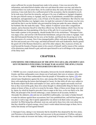 armor sufficient for seventy thousand men ready in his armory. Caius was moved at this
information, and asked Herod whether what was said about the armor was true; and when he
confessed there was such armor there, for he could not deny the same, the truth of it being too
notorious, Caius took that to be a sufficient proof of the accusation, that he intended to revolt.
So he took away from him his tetrarchy, and gave it by way of addition to Agrippa's kingdom;
he also gave Herod's money to Agrippa, and, by way of punishment, awarded him a perpetual
banishment, and appointed Lyons, a city of Gaul, to be his place of habitation. But when he was
informed that Herodias was Agrippa's sister, he made her a present of what money was her own,
and told her that it was her brother who prevented her being put under the same calamity with
her husband. But she made this reply: "Thou, indeed, O emperor! actest after a magnificent
manner, and as becomes thyself in what thou offerest me; but the kindness which I have for my
husband hinders me from partaking of the favor of thy gift; for it is not just that I, who have
been made a partner in his prosperity, should forsake him in his misfortunes." Hereupon Caius
was angry at her, and sent her with Herod into banishment, and gave her estate to Agrippa. And
thus did God punish Herodias for her envy at her brother, and Herod also for giving ear to the
vain discourses of a woman. Now Caius managed public affairs with great magnanimity during
the first and second year of his reign, and behaved himself with such moderation, that he gained
the good-will of the Romans themselves, and of his other subjects. But, in process of time, he
went beyond the bounds of human nature in his conceit of himself, and by reason of the vastness
of his dominions made himself a god, and took upon himself to act in all things to the reproach
of the Deity itself.


                                       CHAPTER 8.

CONCERNING THE EMBASSAGE OF THE JEWS TO CAIUS; (28) AND HOW CAIUS
 SENT PETRONIUS INTO SYRIA TO MAKE WAR AGAINST THE JEWS, UNLESS
                 THEY WOULD RECEIVE HIS STATUE.

1. THERE was now a tumult arisen at Alexandria, between the Jewish inhabitants and the
Greeks; and three ambassadors were chosen out of each party that were at variance, who came
to Caius. Now one of these ambassadors from the people of Alexandria was Apion, (29) who
uttered many blasphemies against the Jews; and, among other things that he said, he charged
them with neglecting the honors that belonged to Caesar; for that while all who were subject to
the Roman empire built altars and temples to Caius, and in other regards universally received
him as they received the gods, these Jews alone thought it a dishonorable thing for them to erect
statues in honor of him, as well as to swear by his name. Many of these severe things were said
by Apion, by which he hoped to provoke Caius to anger at the Jews, as he was likely to be. But
Philo, the principal of the Jewish embassage, a man eminent on all accounts, brother to
Alexander the alabarch, (30) and one not unskillful in philosophy, was ready to betake himself
to make his defense against those accusations; but Caius prohibited him, and bid him begone; he
was also in such a rage, that it openly appeared he was about to do them some very great
mischief. So Philo being thus affronted, went out, and said to those Jews who were about him,
that they should be of good courage, since Caius's words indeed showed anger at them, but in
reality had already set God against himself.

2. Hereupon Caius, taking it very heinously that he should be thus despised by the Jews alone,
sent Petronius to be president of Syria, and successor in the government to Vitellius, and gave
him order to make an invasion into Judea, with a great body of troops; and if they would admit
 
