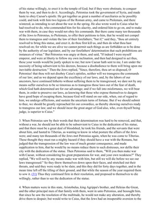 of his statue willingly, to erect it in the temple of God; but if they were obstinate, to conquer
them by war, and then to do it. Accordingly, Petronius took the government of Syria, and made
haste to obey Caesar's epistle. He got together as great a number of auxiliaries as he possibly
could, and took with him two legions of the Roman army, and came to Ptolemais, and there
wintered, as intending to set about the war in the spring. He also wrote word to Caius what he
had resolved to do, who commended him for his alacrity, and ordered him to go on, and to make
war with them, in case they would not obey his commands. But there came many ten thousands
of the Jews to Petronius, to Ptolemais, to offer their petitions to him, that he would not compel
them to transgress and violate the law of their forefathers; "but if," said they, "thou art entirely
resolved to bring this statue, and erect it, do thou first kill us, and then do what thou hast
resolved on; for while we are alive we cannot permit such things as are forbidden us to be done
by the authority of our legislator, and by our forefathers' determination that such prohibitions are
instances of virtue." But Petronius was angry at them, and said, "If indeed I were myself
emperor, and were at liberty to follow my own inclination, and then had designed to act thus,
these your words would be justly spoken to me; but now Caesar hath sent to me, I am under the
necessity of being subservient to his decrees, because a disobedience to them will bring upon me
inevitable destruction." Then the Jews replied, "Since, therefore, thou art so disposed, O
Petronius! that thou wilt not disobey Caius's epistles, neither will we transgress the commands
of our law; and as we depend upon the excellency of our laws, and, by the labors of our
ancestors, have continued hitherto without suffering them to be transgressed, we dare not by any
means suffer ourselves to be so timorous as to transgress those laws out of the fear of death,
which God hath determined are for our advantage; and if we fall into misfortunes, we will bear
them, in order to preserve our laws, as knowing that those who expose themselves to dangers
have good hope of escaping them, because God will stand on our side, when, out of regard to
him, we undergo afflictions, and sustain the uncertain turns of fortune. But if we should submit
to thee, we should be greatly reproached for our cowardice, as thereby showing ourselves ready
to transgress our law; and we should incur the great anger of God also, who, even thyself being
judge, is superior to Caius."

3. When Petronius saw by their words that their determination was hard to be removed, and that,
without a war, he should not be able to be subservient to Caius in the dedication of his statue,
and that there must be a great deal of bloodshed, he took his friends, and the servants that were
about him, and hasted to Tiberias, as wanting to know in what posture the affairs of the Jews
were; and many ten thousands of the Jews met Petronius again, when he was come to Tiberias.
These thought they must run a mighty hazard if they should have a war with the Romans, but
judged that the transgression of the law was of much greater consequence, and made
supplication to him, that he would by no means reduce them to such distresses, nor defile their
city with the dedication of the statue. Then Petronius said to them, "Will you then make war
with Caesar, without considering his great preparations for war, and your own weakness?" They
replied, "We will not by any means make war with him, but still we will die before we see our
laws transgressed." So they threw themselves down upon their faces, and stretched out their
throats, and said they were ready to be slain; and this they did for forty days together, and in the
mean time left off the tilling of their ground, and that while the season of the year required them
to sow it. (31) Thus they continued firm in their resolution, and proposed to themselves to die
willingly, rather than to see the dedication of the statue.

4. When matters were in this state, Aristobulus, king Agrippa's brother, and Heleias the Great,
and the other principal men of that family with them, went in unto Petronius, and besought him,
that since he saw the resolution of the multitude, he would not make any alteration, and thereby
drive them to despair; but would write to Caius, that the Jews had an insuperable aversion to the
 