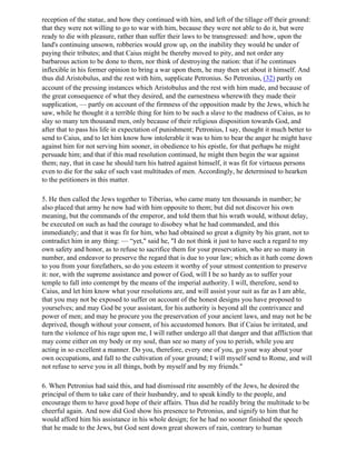 reception of the statue, and how they continued with him, and left of the tillage off their ground:
that they were not willing to go to war with him, because they were not able to do it, but were
ready to die with pleasure, rather than suffer their laws to be transgressed: and how, upon the
land's continuing unsown, robberies would grow up, on the inability they would be under of
paying their tributes; and that Caius might be thereby moved to pity, and not order any
barbarous action to be done to them, nor think of destroying the nation: that if he continues
inflexible in his former opinion to bring a war upon them, he may then set about it himself. And
thus did Aristobulus, and the rest with him, supplicate Petronius. So Petronius, (32) partly on
account of the pressing instances which Aristobulus and the rest with him made, and because of
the great consequence of what they desired, and the earnestness wherewith they made their
supplication, — partly on account of the firmness of the opposition made by the Jews, which he
saw, while he thought it a terrible thing for him to be such a slave to the madness of Caius, as to
slay so many ten thousand men, only because of their religious disposition towards God, and
after that to pass his life in expectation of punishment; Petronius, I say, thought it much better to
send to Caius, and to let him know how intolerable it was to him to bear the anger he might have
against him for not serving him sooner, in obedience to his epistle, for that perhaps he might
persuade him; and that if this mad resolution continued, he might then begin the war against
them; nay, that in case he should turn his hatred against himself, it was fit for virtuous persons
even to die for the sake of such vast multitudes of men. Accordingly, he determined to hearken
to the petitioners in this matter.

5. He then called the Jews together to Tiberias, who came many ten thousands in number; he
also placed that army he now had with him opposite to them; but did not discover his own
meaning, but the commands of the emperor, and told them that his wrath would, without delay,
be executed on such as had the courage to disobey what he had commanded, and this
immediately; and that it was fit for him, who had obtained so great a dignity by his grant, not to
contradict him in any thing: — “yet," said he, "I do not think it just to have such a regard to my
own safety and honor, as to refuse to sacrifice them for your preservation, who are so many in
number, and endeavor to preserve the regard that is due to your law; which as it hath come down
to you from your forefathers, so do you esteem it worthy of your utmost contention to preserve
it: nor, with the supreme assistance and power of God, will I be so hardy as to suffer your
temple to fall into contempt by the means of the imperial authority. I will, therefore, send to
Caius, and let him know what your resolutions are, and will assist your suit as far as I am able,
that you may not be exposed to suffer on account of the honest designs you have proposed to
yourselves; and may God be your assistant, for his authority is beyond all the contrivance and
power of men; and may he procure you the preservation of your ancient laws, and may not he be
deprived, though without your consent, of his accustomed honors. But if Caius be irritated, and
turn the violence of his rage upon me, I will rather undergo all that danger and that affliction that
may come either on my body or my soul, than see so many of you to perish, while you are
acting in so excellent a manner. Do you, therefore, every one of you, go your way about your
own occupations, and fall to the cultivation of your ground; I will myself send to Rome, and will
not refuse to serve you in all things, both by myself and by my friends."

6. When Petronius had said this, and had dismissed rite assembly of the Jews, he desired the
principal of them to take care of their husbandry, and to speak kindly to the people, and
encourage them to have good hope of their affairs. Thus did he readily bring the multitude to be
cheerful again. And now did God show his presence to Petronius, and signify to him that he
would afford him his assistance in his whole design; for he had no sooner finished the speech
that he made to the Jews, but God sent down great showers of rain, contrary to human
 