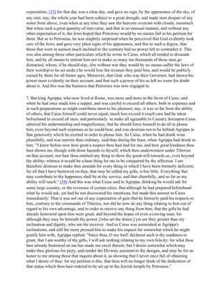 expectation; (33) for that day was a clear day, and gave no sign, by the appearance of the sky, of
any rain; nay, the whole year had been subject to a great drought, and made men despair of any
water from above, even when at any time they saw the heavens overcast with clouds; insomuch
that when such a great quantity of rain came, and that in an unusual manner, and without any
other expectation of it, the Jews hoped that Petronius would by no means fail in his petition for
them. But as to Petronius, he was mightily surprised when he perceived that God evidently took
care of the Jews, and gave very plain signs of his appearance, and this to such a degree, that
those that were in earnest much inclined to the contrary had no power left to contradict it. This
was also among those other particulars which he wrote to Caius, which all tended to dissuade
him, and by all means to entreat him not to make so many ten thousands of these men go
distracted; whom, if he should slay, (for without war they would by no means suffer the laws of
their worship to be set aside,) he would lose the revenue they paid him, and would be publicly
cursed by them for all future ages. Moreover, that God, who was their Governor, had shown his
power most evidently on their account, and that such a power of his as left no room for doubt
about it. And this was the business that Petronius was now engaged in.

7. But king Agrippa, who now lived at Rome, was more and more in the favor of Caius; and
when he had once made him a supper, and was careful to exceed all others, both in expenses and
in such preparations as might contribute most to his pleasure; nay, it was so far from the ability
of others, that Caius himself could never equal, much less exceed it (such care had he taken
beforehand to exceed all men, and particularly. to make all agreeable to Caesar); hereupon Caius
admired his understanding and magnificence, that he should force himself to do all to please
him, even beyond such expenses as he could bear, and was desirous not to be behind Agrippa in
that generosity which he exerted in order to please him. So Caius, when he had drank wine
plentifully, and was merrier than ordinary, said thus during the feast, when Agrippa had drunk to
him: "I knew before now how great a respect thou hast had for me, and how great kindness thou
hast shown me, though with those hazards to thyself, which thou underwentest under Tiberius
on that account; nor hast thou omitted any thing to show thy good-will towards us, even beyond
thy ability; whence it would be a base thing for me to be conquered by thy affection. I am
therefore desirous to make thee amends for every thing in which I have been formerly deficient;
for all that I have bestowed on thee, that may be called my gifts, is but little. Everything that
may contribute to thy happiness shall be at thy service, and that cheerfully, and so far as my
ability will reach." (34) And this was what Caius said to Agrippa, thinking be would ask for
some large country, or the revenues of certain cities. But although he had prepared beforehand
what he would ask, yet had he not discovered his intentions, but made this answer to Caius
immediately: That it was not out of any expectation of gain that he formerly paid his respects to
him, contrary to the commands of Tiberius, nor did he now do any thing relating to him out of
regard to his own advantage, and in order to receive any thing from him; that the gifts he had
already bestowed upon him were great, and beyond the hopes of even a craving man; for
although they may be beneath thy power, [who art the donor,] yet are they greater than my
inclination and dignity, who am the receiver. And as Caius was astonished at Agrippa's
inclinations, and still the more pressed him to make his request for somewhat which he might
gratify him with, Agrippa replied, "Since thou, O my lord! declarest such is thy readiness to
grant, that I am worthy of thy gifts, I will ask nothing relating to my own felicity; for what thou
hast already bestowed on me has made me excel therein; but I desire somewhat which may
make thee glorious for piety, and render the Divinity assistant to thy designs, and may be for an
honor to me among those that inquire about it, as showing that I never once fail of obtaining
what I desire of thee; for my petition is this, that thou wilt no longer think of the dedication of
that statue which thou hast ordered to be set up in the Jewish temple by Petronius."
 