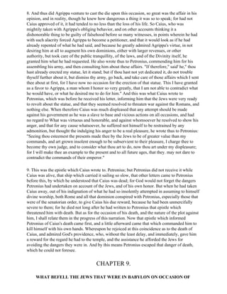 8. And thus did Agrippa venture to cast the die upon this occasion, so great was the affair in his
opinion, and in reality, though he knew how dangerous a thing it was so to speak; for had not
Caius approved of it, it had tended to no less than the loss of his life. So Caius, who was
mightily taken with Agrippa's obliging behavior, and on other accounts thinking it a
dishonorable thing to be guilty of falsehood before so many witnesses, in points wherein he had
with such alacrity forced Agrippa to become a petitioner, and that it would look as if he had
already repented of what he had said, and because he greatly admired Agrippa's virtue, in not
desiring him at all to augment his own dominions, either with larger revenues, or other
authority, but took care of the public tranquillity, of the laws, and of the Divinity itself, he
granted him what he had requested. He also wrote thus to Petronius, commending him for his
assembling his army, and then consulting him about these affairs. "If therefore," said' he," thou
hast already erected my statue, let it stand; but if thou hast not yet dedicated it, do not trouble
thyself further about it, but dismiss thy army, go back, and take care of those affairs which I sent
thee about at first, for I have now no occasion for the erection of that statue. This I have granted
as a favor to Agrippa, a man whom I honor so very greatly, that I am not able to contradict what
he would have, or what he desired me to do for him." And this was what Caius wrote to
Petronius, which was before he received his letter, informing him that the Jews were very ready
to revolt about the statue, and that they seemed resolved to threaten war against the Romans, and
nothing else. When therefore Caius was much displeased that any attempt should be made
against his government as he was a slave to base and vicious actions on all occasions, and had
no regard to What was virtuous and honorable, and against whomsoever he resolved to show his
anger, and that for any cause whatsoever, he suffered not himself to be restrained by any
admonition, but thought the indulging his anger to be a real pleasure, he wrote thus to Petronius:
"Seeing thou esteemest the presents made thee by the Jews to be of greater value than my
commands, and art grown insolent enough to be subservient to their pleasure, I charge thee to
become thy own judge, and to consider what thou art to do, now thou art under my displeasure;
for I will make thee an example to the present and to all future ages, that they. may not dare to
contradict the commands of their emperor."

9. This was the epistle which Caius wrote to. Petronius; but Petronius did not receive it while
Caius was alive, that ship which carried it sailing so slow, that other letters came to Petronius
before this, by which he understood that Caius was dead; for God would not forget the dangers
Petronius had undertaken on account of the Jews, and of his own honor. But when he had taken
Caius away, out of his indignation of what he had so insolently attempted in assuming to himself
divine worship, both Rome and all that dominion conspired with Petronius, especially those that
were of the senatorian order, to give Caius his due reward, because he had been unmercifully
severe to them; for he died not long after he had written to Petronius that epistle which
threatened him with death. But as for the occasion of his death, and the nature of the plot against
him, I shall relate them in the progress of this narration. Now that epistle which informed
Petronius of Caius's death came first, and a little afterward came that which commanded him to
kill himself with his own hands. Whereupon he rejoiced at this coincidence as to the death of
Caius, and admired God's providence, who, without the least delay, and immediately, gave him
a reward for the regard he had to the temple, and the assistance he afforded the Jews for
avoiding the dangers they were in. And by this means Petronius escaped that danger of death,
which he could not foresee.


                                        CHAPTER 9.

     WHAT BEFELL THE JEWS THAT WERE IN BABYLON ON OCCASION OF
 