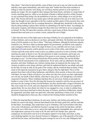 false alarm." And when he had said this, some of them went out to spy out what was the matter;
and they came again immediately, and said to him, that "neither hast thou been mistaken in
telling us what our enemies were doing, nor will those enemies permit us to be injurious to
people any longer. We are caught by their intrigues like brute beasts, and there is a large body of
cavalry marching upon us, while we are destitute of hands to defend ourselves withal, because
we are restrained from doing it by the prohibition of our law, which obliges us to rest [on this
day]." But Asiueus did not by any means agree with the opinion of his spy as to what was to be
done, but thought it more agreeable to the law to pluck up their spirits in this necessity they were
fallen into, and break their law by avenging themselves, although they should die in the action,
than by doing nothing to please their enemies in submitting to be slain by them. Accordingly, he
took up his weapons, and infused courage into those that were with him to act as courageously
as himself. So they fell upon their enemies, and slew a great many of them, because they
despised them and came as to a certain victory, and put the rest to flight.

3. But when the news of this fight came to the king of Parthia, he was surprised at the boldness
of these brethren, and was desirous to see them, and speak with them. He therefore sent the most
trusty of all his guards to say thus to them: "That king Artsbanus, although he had been unjustly
treated by you, who have made an attempt against his government, yet hath he more regard to
your courageous behavior, than to the anger he bears to you, and hath sent me to give you his
right hand (35) and security; and he permits you to come to him safely, and without any
violence upon the road; and he wants to have you address yourselves to him as friends, without
meaning any guile or deceit to you. He also promises to make you presents, and to pay you
those respects which will make an addition of his power to your courage, and thereby be of
advantage to you." Yet did Asineus himself put off his journey thither, but sent his brother
Anileus with all such presents as he could procure. So he went, and was admitted to the king's
presence; and when Artabanus saw Anileus coming alone, he inquired into the reason why
Asineus avoided to come along with him; and when he understood that he was afraid, and staid
by the lake, he took an oath, by the gods of his country, that he would do them no harm, if they
came to him upon the assurances he gave them, and gave him his right hand. This is of the
greatest force there with all these barbarians, and affords a firm security to those who converse
with them; for none of them will deceive you when once they have given you their right hands,
nor will any one doubt of their fidelity, when that is once given, even though they were before
suspected of injustice. When Artabanus had done this, he sent away Anileus to persuade his
brother to come to him. Now this the king did, because he wanted to curb his own governors of
provinces by the courage of these Jewish brethren, lest they should make a league with them; for
they were ready for a revolt, and were disposed to rebel, had they been sent on an expedition
against them. He was also afraid, lest when he was engaged in a war, in order to subdue those
governors of provinces that had revolted, the party of Asineus, and those in Babylonia, should
be augmented, and either make war upon him, when they should hear of that revolt, or if they
should be disappointed in that case, they would not fail of doing further mischief to him.

4. When the king had these intentions, he sent away Anileus, and Anileus prevailed on his
brother [to come to the king], when he had related to him the king's good-will, and the oath that
he had taken. Accordingly, they made haste to go to Artsbanus, who received them when they
were come with pleasure, and admired Asineus's courage in the actions he had done, and this
because he was a little man to see to, and at first sight appeared contemptible also, and such as
one might deem a person of no value at all. He also said to his friends, how, upon the
comparison, he showed his soul to be in all respects superior to his body; and when, as they
were drinking together, he once showed Asineus to Abdagases, one of the generals of his army,
and told him his name, and described the great courage he was of in war, and Abdagases had
 