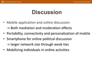 Discussion
• Mobile application and online discussion
-> Both mediation and moderation effects
• Portability, connectivity and personalization of mobile
• Smartphone for online political discussion
-> larger network size through weak ties
• Mobilizing individuals in online activities
 