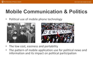 Mobile Communication & Politics
• Political use of mobile phone technology
• The low cost, easiness and portability
• The pattern of mobile application use for political news and
information and its impact on political participation
 
