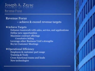 Joseph A. Zayac,[object Object],Revenue Focus,[object Object],Revenue Focus ,[object Object],– achieve & exceed revenue targets ,[object Object],[object Object],Enhance teamwork with sales, service, and applications,[object Object],Define new opportunities,[object Object],Maximize contract offerings,[object Object],Consultative Selling,[object Object],Leverage other Business Unit’s strengths,[object Object],80/20 Customer Meetings,[object Object],[object Object],Employee & customer part usage,[object Object],Training & Tools,[object Object],Cross functional teams and leads,[object Object],New technologies,[object Object]