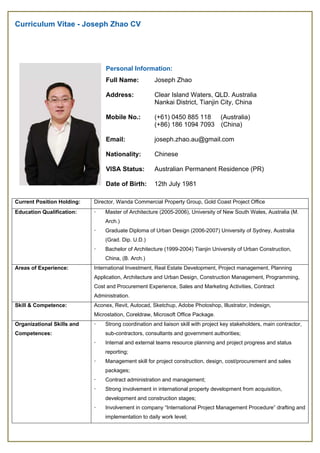 Curriculum Vitae - Joseph Zhao CV 
Current Position Holding: Director, Wanda Commercial Property Group, Gold Coast Project Office
Education Qualification:  Master of Architecture (2005-2006), University of New South Wales, Australia (M.
Arch.)
 Graduate Diploma of Urban Design (2006-2007) University of Sydney, Australia
(Grad. Dip. U.D.)
 Bachelor of Architecture (1999-2004) Tianjin University of Urban Construction,
China, (B. Arch.)
Areas of Experience: International Investment, Real Estate Development, Project management, Planning
Application, Architecture and Urban Design, Construction Management, Programming,
Cost and Procurement Experience, Sales and Marketing Activities, Contract
Administration. 
Skill & Competence: Aconex, Revit, Autocad, Sketchup, Adobe Photoshop, Illustrator, Indesign,
Microstation, Coreldraw, Microsoft Office Package.
Organizational Skills and
Competences:
 Strong coordination and liaison skill with project key stakeholders, main contractor,
sub-contractors, consultants and government authorities;
 Internal and external teams resource planning and project progress and status
reporting;
 Management skill for project construction, design, cost/procurement and sales
packages;
 Contract administration and management;
 Strong involvement in international property development from acquisition,
development and construction stages;
 Involvement in company “International Project Management Procedure” drafting and
implementation to daily work level;
Personal Information:
Full Name:
Address:
Mobile No.:
Email:
Nationality:
VISA Status:
Date of Birth:
Joseph Zhao
Clear Island Waters, QLD. Australia
Nankai District, Tianjin City, China
(+61) 0450 885 118 (Australia)
(+86) 186 1094 7093 (China)
joseph.zhao.au@gmail.com
Chinese
Australian Permanent Residence (PR)
12th July 1981
 