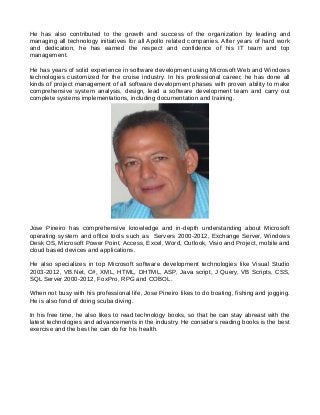 He has also contributed to the growth and success of the organization by leading and
managing all technology initiatives for all Apollo related companies. After years of hard work
and dedication, he has earned the respect and confidence of his IT team and top
management.
He has years of solid experience in software development using Microsoft Web and Windows
technologies customized for the cruise industry. In his professional career, he has done all
kinds of project management of all software development phases with proven ability to make
comprehensive system analysis, design, lead a software development team and carry out
complete systems implementations, including documentation and training.
Jose Pineiro has comprehensive knowledge and in-depth understanding about Microsoft
operating system and office tools such as Servers 2000-2012, Exchange Server, Windows
Desk OS, Microsoft Power Point, Access, Excel, Word, Outlook, Visio and Project, mobile and
cloud based devices and applications.
He also specializes in top Microsoft software development technologies like Visual Studio
2003-2012, VB.Net, C#, XML, HTML, DHTML, ASP, Java script, J Query, VB Scripts, CSS,
SQL Server 2000-2012, FoxPro, RPG and COBOL.
When not busy with his professional life, Jose Pineiro likes to do boating, fishing and jogging.
He is also fond of doing scuba diving.
In his free time, he also likes to read technology books, so that he can stay abreast with the
latest technologies and advancements in the industry. He considers reading books is the best
exercise and the best he can do for his health.
 