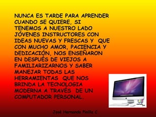 NUNCA ES TARDE PARA APRENDER
CUANDO SE QUIERE, SI
TENEMOS A NUESTRO LADO
JÓVENES INSTRUCTORES CON
IDEAS NUEVAS Y FRESCAS Y QUE
CON MUCHO AMOR, PACIENCIA Y
DEDICACIÓN, NOS ENSEÑARON
EN DESPUÉS DE VIEJOS A
FAMILIARIZARNOS Y SABER
MANEJAR TODAS LAS
HERRAMIENTAS QUE NOS
BRINDA LA TECNOLOGIA
MODERNA A TRAVÉS DE UN
COMPUTADOR PERSONAL.
José Hernando Pinilla C.