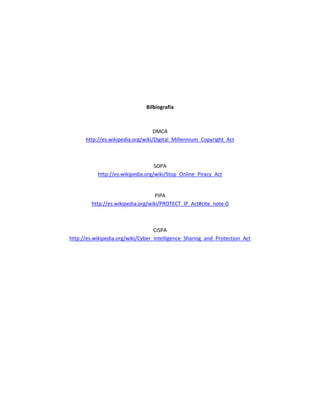 Bilbiografía



                                   DMCA
      http://es.wikipedia.org/wiki/Digital_Millennium_Copyright_Act



                                   SOPA
           http://es.wikipedia.org/wiki/Stop_Online_Piracy_Act


                                    PIPA
         http://es.wikipedia.org/wiki/PROTECT_IP_Act#cite_note-0



                                   CISPA
http://es.wikipedia.org/wiki/Cyber_Intelligence_Sharing_and_Protection_Act
 