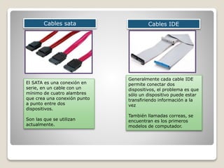 Cables sata Cables IDE
Generalmente cada cable IDE
permite conectar dos
dispositivos, el problema es que
sólo un dispositivo puede estar
transfiriendo información a la
vez
También llamadas correas, se
encuentran es los primeros
modelos de computador.
El SATA es una conexión en
serie, en un cable con un
mínimo de cuatro alambres
que crea una conexión punto
a punto entre dos
dispositivos.
Son las que se utilizan
actualmente.
 