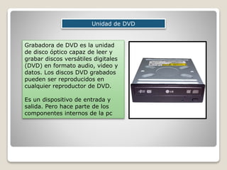 Unidad de DVD
Grabadora de DVD es la unidad
de disco óptico capaz de leer y
grabar discos versátiles digitales
(DVD) en formato audio, video y
datos. Los discos DVD grabados
pueden ser reproducidos en
cualquier reproductor de DVD.
Es un dispositivo de entrada y
salida. Pero hace parte de los
componentes internos de la pc
 