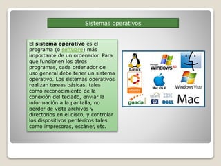 Sistemas operativos
El sistema operativo es el
programa (o software) más
importante de un ordenador. Para
que funcionen los otros
programas, cada ordenador de
uso general debe tener un sistema
operativo. Los sistemas operativos
realizan tareas básicas, tales
como reconocimiento de la
conexión del teclado, enviar la
información a la pantalla, no
perder de vista archivos y
directorios en el disco, y controlar
los dispositivos periféricos tales
como impresoras, escáner, etc.
 