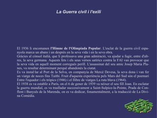 La Guerra civil i l'exili El 1936 li encomanen  l'Himne de l'Olimpíada Popular . L'esclat de la guerra civil espanyola marca un abans i un després en la seva vida i en la seva obra. Gràcies al cònsol italià, que li professava una gran admiració, va ajudar a fugir, entre d'altres, la seva germana. Aquests fets i els seus versos satírics contra la FAI van provocar que la seva vida en aquell moment corregués perill. L'assassinat del seu amic Josep Maria Planes, va resultar determinant perquè abandonés la ciutat. Es va instal·lar al Port de la Selva, en companyia de Mercè Devesa, la seva dona i van fer un viatge de noces fins Taithí. Fruit d'aquesta experiència pels Mars del Sud són el poemari Entre l'equador i els tròpics (1946) i el llibre de viatges La ruta blava (1964). El 1938 es va establir a París, on el 6 de gener de 1939 va néixer el seu fill Joan. En esclatar la guerra mundial, es va traslladar successivament a Saint-Sulpice-la-Pointe, Prada de Conflent i Banyuls de la Marenda, on es va dedicar, fonamentalment, a la traducció de La Divina Comèdia. 