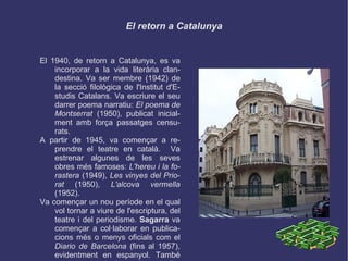 El retorn a Catalunya El 1940, de retorn a Catalunya, es va incorporar a la vida literària clandestina. Va ser membre (1942) de la secció filològica de l'Institut d'Estudis Catalans. Va escriure el seu darrer poema narratiu:  El poema de Montserrat  (1950), publicat inicialment amb força passatges censurats. A partir de 1945, va començar a reprendre el teatre en català.  Va estrenar algunes de les seves obres més famoses:  L'hereu i la forastera  (1949),  Les vinyes del Priorat  (1950),  L'alcova vermella  (1952). Va començar un nou període en el qual vol tornar a viure de l'escriptura, del teatre i del periodisme.  Sagarra  va començar a col·laborar en publicacions més o menys oficials com el  Diario de Barcelona  (fins al 1957), evidentment en espanyol. També va acceptar el càrrec de conseller de la Societat General d'Autors a Madrid.  