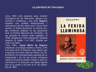 La plenitud de l'escriptor L'any 1954, amb seixanta anys, emprèn l'escriptura de les  Memòries  -gènere poc conreat a Catalunya i que amb  Segarra  assoleix una qualitat extraordinària- i estrenaruna de les obres que li torna l'èxit perdut:  La ferida lluminosa , un drama burgès d'intenció religiosa va ser guardonat amb el Premio Nacional de Comedia i va ser portada al cinema dues vegades: el 1956, dirigida per Tullio Demicheli i doblada després al català, i el 1997, dirigida per José Luis Garci. L'any 1961,  Josep Maria de Sagarra  preparava una llarga estada a Roma, amb una beca de la Fundación Juan March per a escriure una obra sobre el Vaticà i la Ciutat Eterna i la corresponsalia especial de  La Vanguardia  i de  Ya  per enviar cròniques sobre el Concili Ecumènic Vaticà II, però un carcinoma li va provocar una llarga agonia que el va portar a la mort el 27 de setembre de 1961. 