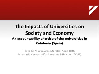 The Impacts of Universities on
      Society and Economy
An accountability exercise of the universities in
              Catalonia (Spain)
       Josep M. Vilalta, Alba Morales, Alicia Betts
   Associació Catalana d’Universitats Públiques (ACUP)
 