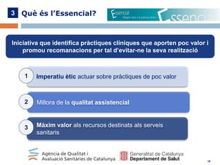 3 Què és l’Essencial?

Iniciativa que identifica pràctiques clíniques que aporten poc valor i
promou recomanacions per tal d’evitar-ne la seva realització

1

Imperatiu ètic actuar sobre pràctiques de poc valor

2

Millora de la qualitat assistencial

3

Màxim valor als recursos destinats als serveis
sanitaris

10

 