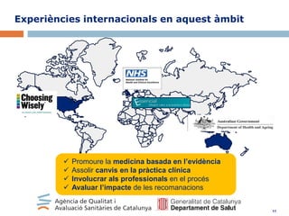 Experiències internacionals en aquest àmbit






Promoure la medicina basada en l’evidència
Assolir canvis en la pràctica clínica
Involucrar als professionals en el procés
Avaluar l’impacte de les recomanacions

11

 