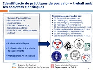 Identificació de pràctiques de poc valor – treball amb
les societats científiques

 Guies de Pràctica Clínica
 Recomanacions de
desprescripció
 Informes d’avaluació de
tecnologies sanitàries
 Plans Directors del Departament
de Salut

Recomanacions avalades per:










SC Pediatria (2 recomanacions)
SC Ginecologia (1 recomanacions)
SC Pneumologia (1 recomanacions)
SC Radiologia (5 recomanacions)
SC de medicina familiar i comunitària (11 rec.)
Societat catalano-balear d’Oncologia (2 rec.)
SC de Neurologia (2 recomanacions)
SC de Cardiologia (1 recomanació)
Societat catalano-balear d’infermeria (1 rec.)

 Societats Científiques
 Professionals clínics bústia
de suggeriments
 Professionals AP i hospitals

12

 