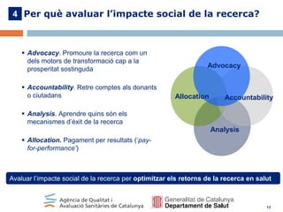 4 Per què avaluar l’impacte social de la recerca?

 Advocacy. Promoure la recerca com un
dels motors de transformació cap a la
prosperitat sostinguda
 Accountability. Retre comptes als donants
o ciutadans

Advocacy

Allocation

Accountability

 Analysis. Aprendre quins són els
mecanismes d’èxit de la recerca

Analysis
 Allocation. Pagament per resultats (‘payfor-performance’)

Avaluar l’impacte social de la recerca per optimitzar els retorns de la recerca en salut

13

 