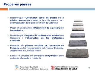 Properes passes

 Desenvolupar l’Observatori sobre els efectes de la
crisi econòmica en la salut de la població en el marc
de l’Observatori del Sistema de Salut de Catalunya

 Posar en funcionament l’Observatori de la prescripció
farmacèutica
 Desenvolupar el registre de professionals sanitaris de
Catalunya i l’Observatori de les professions
sanitàries
 Presentar els primers resultats de l’avaluació de
l’impacte de les recomanacions del Projecte Essencial.
Afegint valor a la pràctica clínica
 Llançar el projecte de decisions compartides entre
professionals sanitaris i pacients

18

 