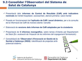 9.3 Consolidar l’Observatori del Sistema de
Salut de Catalunya
 Presentació dels informes de Central de Resultats (CdR) amb indicadors
nominals de l’àmbit hospitalari, sociosanitari, atenció primària i salut mental

 Posada en funcionament de l’aplicatiu de CdR i excel dinàmics, per a la consulta
de la informació de CdR de manera oberta i senzilla
 Elaboració de versions dels informes de CdR adaptades per la ciutadania
 Presentació de 5 informes monogràfics, sobre temes d’interès pel Departament
de Salut (Ex: avaluació de l’impacte de les reformes del copagament farmacèutic)
 Consolidació de l’Observatori d’Innovació en Gestió de la
Sanitat a Catalunya (OIGS) i identificació de projectes amb
potencial sistèmic

3

 