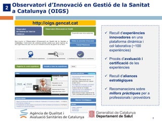 2

Observatori d’Innovació en Gestió de la Sanitat
a Catalunya (OIGS)
http://oigs.gencat.cat
 Recull d’experiències
innovadores en una
plataforma dinàmica i
col·laborativa (~100
experiències)
 Procés d’avaluació i
certificació de les
experiències
 Recull d’aliances
estratègiques
 Recomanacions sobre
millors pràctiques per a
professionals i proveïdors

7

 