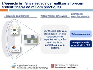 L’Agència és l’encarregada de realitzar el procés
d’identificació de millors pràctiques
Recopilació d’experiències

Procés realitzat per l’AQuAS

Identificació dels trets
distintius d’èxit que
caracteritzen les
experiències i que fan
que puguin ser
escalables a tot el
sistema

Exemples de
projectes sistèmics

Teledermatologia

Adequació de la
prescricpió a l’AP

8

 