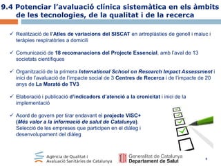 9.4 Potenciar l’avaluació clínica sistemàtica en els àmbits
de les tecnologies, de la qualitat i de la recerca
 Realització de l’Atles de variacions del SISCAT en artroplàsties de genoll i maluc i
teràpies respiratòries a domicili

 Comunicació de 18 recomanacions del Projecte Essencial, amb l’aval de 13
societats científiques
 Organització de la primera International School on Research Impact Assessment i
inici de l’avaluació de l’impacte social de 3 Centres de Recerca i de l’impacte de 20
anys de La Marató de TV3
 Elaboració i publicació d’indicadors d’atenció a la cronicitat i inici de la
implementació
 Acord de govern per tirar endavant el projecte VISC+
(Més valor a la informació de salut de Catalunya).
Selecció de les empreses que participen en el diàleg i
desenvolupament del diàleg

9

 