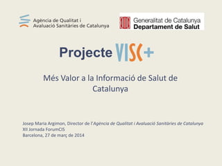 Més Valor a la Informació de Salut de
Catalunya
Projecte
Josep Maria Argimon, Director de l’Agència de Qualitat i Avaluació Sanitàries de Catalunya
XII Jornada ForumCIS
Barcelona, 27 de març de 2014
 