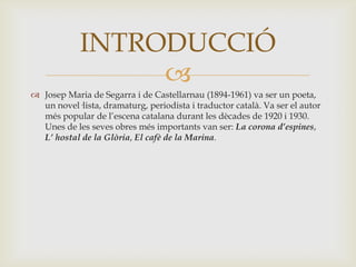 INTRODUCCIÓ
                 
 Josep Maria de Segarra i de Castellarnau (1894-1961) va ser un poeta,
  un novel·lista, dramaturg, periodista i traductor català. Va ser el autor
  més popular de l’escena catalana durant les dècades de 1920 i 1930.
  Unes de les seves obres més importants van ser: La corona d’espines,
  L’ hostal de la Glòria, El cafè de la Marina.
 