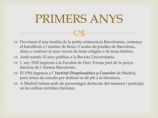 PRIMERS ANYS
                 
 Provinent d’una família de la petita aristocràcia Barcelonina, comença
  el batxillerat a l´institut de Reus i l´acaba als jesuïtes de Barcelona.,
  dóna a conèixer el seus versos de tema religiós o de tema històric.
 Amb només 15 anys publica a la Revista Universitària.
 L´any 1910 ingressa a la Facultat de Dret. Forma part de la penya
  literària de l´Ateneu Barcelonès.
 El 1916 ingressa a l’ Institut Dimplomático y Consular de Madrid,
  però deixa als estudis per dedicar-se de ple a la literatura.
 A Madrid intima amb els personatges destacats del moment i participa
  en les millors tertúlies literàries.
 