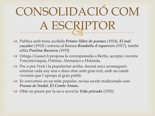 CONSOLIDACIÓ COM
    A ESCRIPTOR
         
 Publica amb bona acollida Primer llibre de poemes (1914), El mal
  caçador (1915) i estrena al Romea Rondalla d´esparvers (1917), també
  edita Paulina Buxareu (1919)
 Ortega i Gasset li proposa la corresponsalia a Berlín, accepta i recorre
  Txecoslovàquia, Polònia, Alemanya o Holanda.
 Poc a poc l'èxit i la popularitat arriba, durant anys aconsegueix
  estrenar cada any una o dues obre amb gran èxit, amb un català
  vivíssim que l´apropa al gran públic
 Es converteix en un mite popular, revisa escrits tradicionals com
  Poema de Nadal, El Comte Arnau..
 Obté un premi per la seva novel.la Vida privada (1932).
 