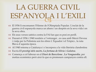 LA GUERRA CIVIL
 ESPANYOLA I L’EXILI
        
 El 1936 li encomanen l'Himne de l'Olimpíada Popular. L'esclat de la
  guerra civil espanyola marca un abans i un després en la seva vida i en
  la seva obra.
 Els seus versos satírics contra la FAI fan que es posi en perill.
 Durant el 1936 i 1940 resideix a l´estranger , es casa amb Mercè Devesa
  i viatja per la Polinèsia son les obres L´Equador i el Tròpics , la ruta
  Blava d´aquesta època.
 Al 1940 retorna a Catalunya i s´incorpora a la vida literària clandestina
 Escriu El prestigi dels morts, La fortuna de Silvia i Galatea.
 Comença a col·laborar en el Diari de Barcelona , La Vanguardia, per
  motius econòmics però això fa que es promouen campanyes contra ell.
 