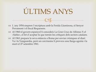 ÚLTIMS ANYS
                   
 L´any 1954 empren l´escriptura amb la Ferida Lluminosa, el Senyor
  Perramont i el fiscal Requesens.
 Al 1960 el govern espanyol li concedeix La Gran Cruz de Alfonso X el
  «Sabio», el fet d´aceptar fa que tornin les critiques dels sectors catalans.
 Al 1961 prepara la seva estància a Roma per enviar cròniques al diari
  Ya i la Vanguardia, però un carcinoma li provoca una llarga agonia i la
  mort el 27 setembre 1961.
 