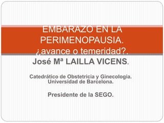 José Mª LAILLA VICENS.
Catedrático de Obstetricia y Ginecologia.
Universidad de Barcelona.
Presidente de la SEGO.
EMBARAZO EN LA
PERIMENOPAUSIA.
¿avance o temeridad?.
 