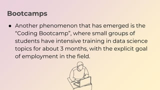 Bootcamps
● Another phenomenon that has emerged is the
“Coding Bootcamp”, where small groups of
students have intensive tr...