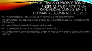LOS OBJETIVOS O PROPÓSITOS DE
ENSEÑANZA DE ESTE TEMA
TRANSVERSAL CONSISTEN EN
FORMAR AL ALUMNADO COMO:
• Un receptor selectivo, culto y critico de los productos y mensajes mediaticos
• Un comunicador que sepa expresarse a través de los distintos lenguajes y tecnologías de la
información
• Un sujeto alfabetizado en los lenguajes de los medios
• Un usuario cualificado de las tecnologías de la informacion
• Un ciudadano consciente del papel que juegan los medios en el entorno socio-cultural en el
que vive
 