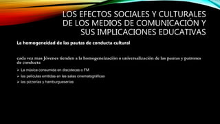 LOS EFECTOS SOCIALES Y CULTURALES
DE LOS MEDIOS DE COMUNICACIÓN Y
SUS IMPLICACIONES EDUCATIVAS
La homogeneidad de las pautas de conducta cultural
cada vez mas Jóvenes tienden a la homogeneización o universalización de las pautas y patrones
de conducta cultural independientemente de las variantes geográficas
 La música consumida en discotecas o FM
 las películas emitidas en las salas cinematográficas
 las pizzerías y hamburgueserías
 
