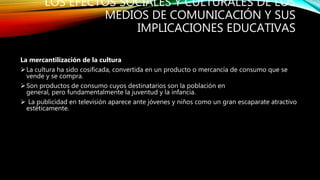 LOS EFECTOS SOCIALES Y CULTURALES DE LOS
MEDIOS DE COMUNICACIÓN Y SUS
IMPLICACIONES EDUCATIVAS
La mercantilización de la cultura
La cultura ha sido cosificada, convertida en un producto o mercancía de consumo que se
vende y se compra.
Son productos de consumo cuyos destinatarios son la población en
general, pero fundamentalmente la juventud y la infancia.
 La publicidad en televisión aparece ante jóvenes y niños como un gran escaparate atractivo
estéticamente.
 