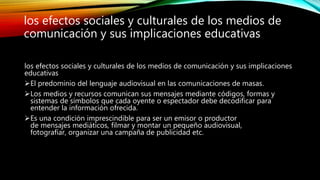 los efectos sociales y culturales de los medios de comunicación y sus implicaciones
educativas
El predominio del lenguaje audiovisual en las comunicaciones de masas.
Los medios y recursos comunican sus mensajes mediante códigos, formas y
sistemas de símbolos que cada oyente o espectador debe decodificar para
entender la información ofrecida.
Es una condición imprescindible para ser un emisor o productor
de mensajes mediáticos, filmar y montar un pequeño audiovisual,
fotografíar, organizar una campaña de publicidad etc.
los efectos sociales y culturales de los medios de
comunicación y sus implicaciones educativas
 