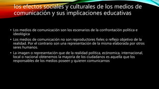 • Los medios de comunicación son los escenarios de la confrontación política e
ideológica
• Los medios de comunicación no son reproductores fieles o reflejo objetivo de la
realidad. Por el contrario son una representación de la misma elaborada por otros
seres humanos.
• La imagen o representación que de la realidad política, ecónomica, internacional,
local o nacional obtenemos la mayoría de los ciudadanos es aquella que los
responsables de los medios poseen y quieren comunicarnos
los efectos sociales y culturales de los medios de
comunicación y sus implicaciones educativas
 